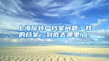 上海居转户档案问题：我的档案，到底去哪里了？