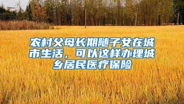 农村父母长期随子女在城市生活，可以这样办理城乡居民医疗保险