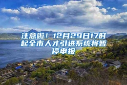 注意啦！12月29日17时起全市人才引进系统将暂停申报