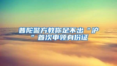 普陀警方教你足不出“沪”首次申领身份证