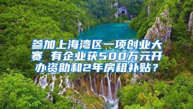 参加上海湾区一项创业大赛 有企业获500万元开办资助和2年房租补贴？