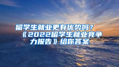 留学生就业更有优势吗？《2022留学生就业竞争力报告》给你答案