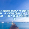 上海如何办理人才引进落户 人才引进落户上海 无房 上海人才引进落户公示