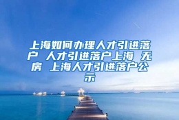 上海如何办理人才引进落户 人才引进落户上海 无房 上海人才引进落户公示