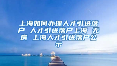 上海如何办理人才引进落户 人才引进落户上海 无房 上海人才引进落户公示