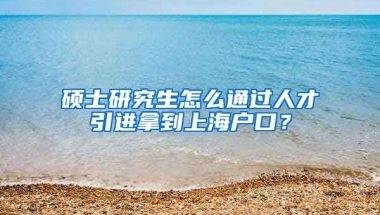 硕士研究生怎么通过人才引进拿到上海户口？