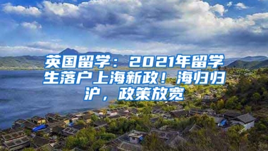 英国留学：2021年留学生落户上海新政！海归归沪，政策放宽