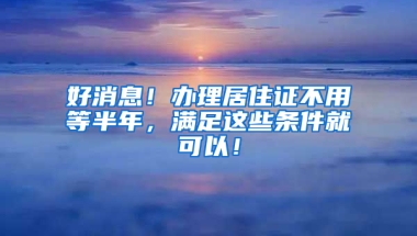 好消息！办理居住证不用等半年，满足这些条件就可以！