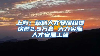 上海：新增人才安居租赁房源2.5万套 大力实施人才安居工程