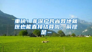 重磅！非深户跨省异地就医也能直接结算啦，前提是…