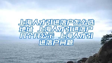 上海人才引进落户怎么选地址 上海人才引进落户几个月公示 上海人才引进落户问题