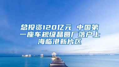 总投资120亿元 中国第一座车规级晶圆厂落户上海临港新片区