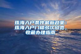 珠海入户条件最新政策：珠海入户门槛多次放宽，收藏办理指南