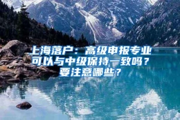 上海落户：高级申报专业可以与中级保持一致吗？要注意哪些？