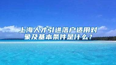 上海人才引进落户适用对象及基本条件是什么？