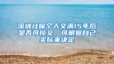 深圳社保个人交满15年后是否可停交，可根据自己实际来决定