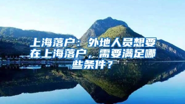 上海落户：外地人员想要在上海落户，需要满足哪些条件？