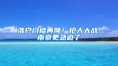 落户门槛再降！抢人大战，南京更急迫了