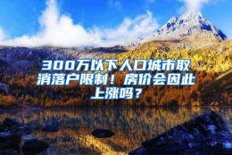 300万以下人口城市取消落户限制！房价会因此上涨吗？