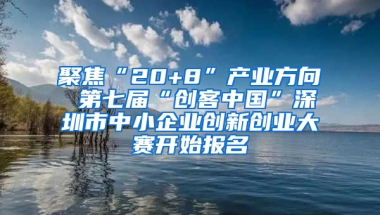 聚焦“20+8”产业方向 第七届“创客中国”深圳市中小企业创新创业大赛开始报名