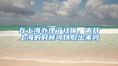 在上海办理了社保，离开上海的时候可以取出来吗