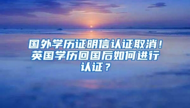 国外学历证明信认证取消！英国学历回国后如何进行认证？