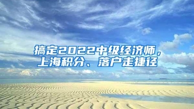 搞定2022中级经济师，上海积分、落户走捷径