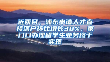 近两月，浦东申请人才直接落户环比增长30%，家门口办理留学生业务终于实现