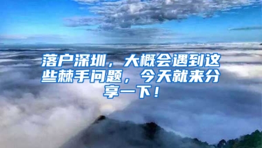 落户深圳，大概会遇到这些棘手问题，今天就来分享一下！