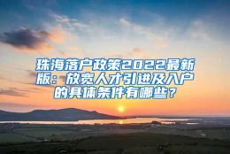 珠海落户政策2022最新版：放宽人才引进及入户的具体条件有哪些？