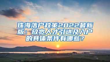 珠海落户政策2022最新版：放宽人才引进及入户的具体条件有哪些？