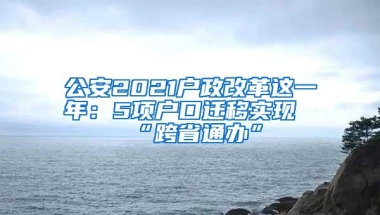 公安2021户政改革这一年：5项户口迁移实现“跨省通办”