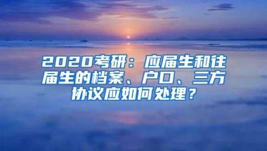 2020考研：应届生和往届生的档案、户口、三方协议应如何处理？