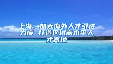 上海：加大海外人才引进力度 打造区域高水平人才高地