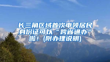 长三角区域首次申领居民身份证可以“跨省通办”啦！(附办理说明)