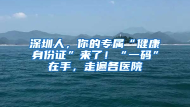 深圳人，你的专属“健康身份证”来了！“一码”在手，走遍各医院