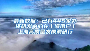 最新数据：已有445家外资研发中心在上海落户丨上海高质量发展调研行