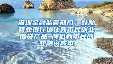 深圳金融监管部门：鼓励商业银行优化新市民创业信贷产品 降低新市民创业融资成本