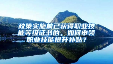 政策实施前已获得职业技能等级证书的，如何申领职业技能提升补贴？