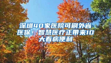 深圳40家医院可刷外省医保！智慧医疗正带来10大看病便利