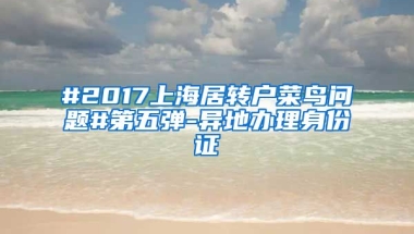 #2017上海居转户菜鸟问题#第五弹-异地办理身份证