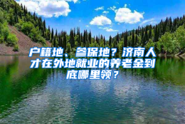 户籍地、参保地？济南人才在外地就业的养老金到底哪里领？