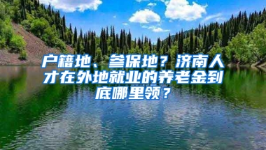 户籍地、参保地？济南人才在外地就业的养老金到底哪里领？