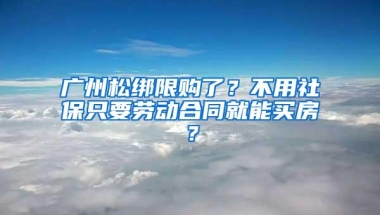 广州松绑限购了？不用社保只要劳动合同就能买房？