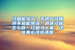 红盘能摇了？无房户社保拼不赢能降级？退休社保怎么算？红盘马上来，这些事必须搞清楚