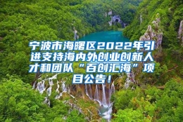 宁波市海曙区2022年引进支持海内外创业创新人才和团队“百创汇海”项目公告！