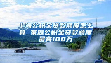 上海公积金贷款额度怎么算 家庭公积金贷款额度最高100万