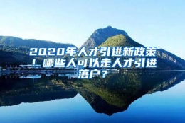 2020年人才引进新政策！哪些人可以走人才引进落户？