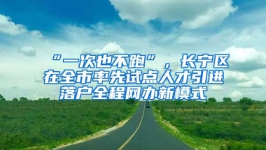 “一次也不跑”，长宁区在全市率先试点人才引进落户全程网办新模式