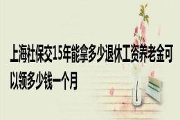 上海社保交15年能拿多少退休工资养老金可以领多少钱一个月